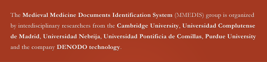 The Medieval Medicine Documents Identification System (MMEDIS) group is organized by interdisciplinary researchers from the Cambridge University, Universidad Complutense
de Madrid, Universidad Nebrija, Universidad Pontificia de Comillas, Purdue University, Biblioteca Histórica Marqués de Valdecilla and the company DENODO technologies.