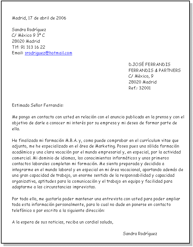 Cuadro de texto: Madrid, 17 de abril de 2006 Sandra RodríguezC/ México 9 3º C28020 MadridTlf: 91 313 16 22Email: srodriguez@hotmail.comD.JOSÉ FERRANDISFERRANDIS & PARTNERSC/ México, 928020 MadridRef.: 32001Estimado Señor Ferrandis:Me pongo en contacto con usted en relación con el anuncio publicado en la prensa y con el objetivo de darle a conocer mi interés por su empresa y mi deseo de formar parte de ella.He finalizado mi formación M.B.A. y, como puede comprobar en el currículum vitae que adjunto, me he especializado en el área de Marketing. Poseo pues una sólida formación académica y una clara vocación por el mundo empresarial y, en especial, por la actividad comercial. Mi dominio de idiomas, los conocimientos informáticos y unos primeros contactos laborales completan mi formación. Me siento preparada y decidida a integrarme en el mundo laboral y en especial en mi área vocacional, aportando además de una gran capacidad de trabajo, un enorme sentido de la responsabilidad y capacidad organizativa, aptitudes para la comunicación y el trabajo en equipo y facilidad para adaptarme a las circunstancias imprevistas.Por todo ello, me gustaría poder mantener una entrevista con usted para poder ampliar toda esta información personalmente, para lo cual no dude en ponerse en contacto telefónico o por escrito a la siguiente dirección:A la espera de sus noticias, reciba un cordial saludo,        Sandra Rodríguez