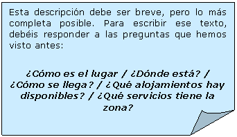 Esquina doblada: Esta descripcin debe ser breve, pero lo ms completa posible. Para escribir ese texto, debis responder a las preguntas que hemos visto antes:

Cmo es el lugar / Dnde est? / Cmo se llega? / Qu alojamientos hay disponibles? / Qu servicios tiene la zona?

